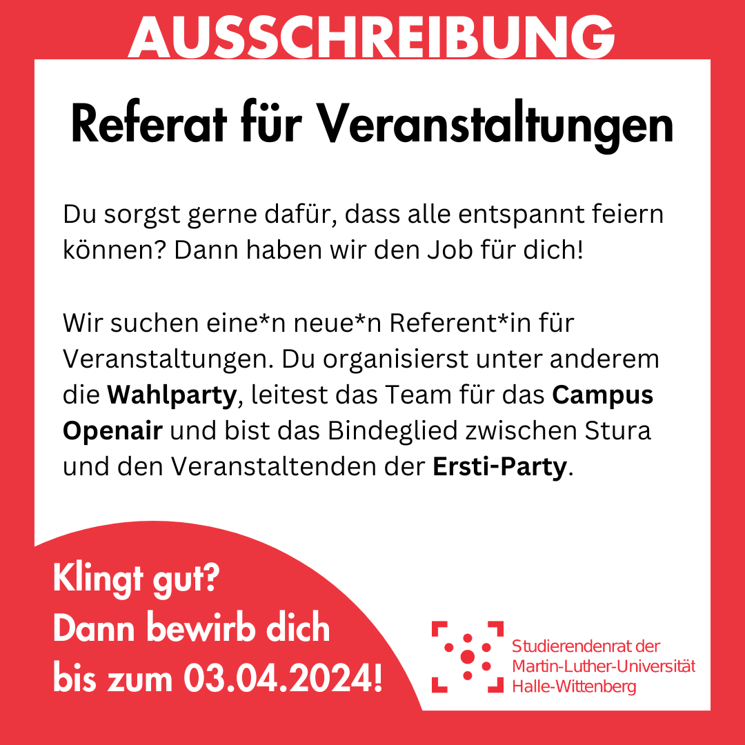 Der Hintergrund ist weiß mit einem dicken roten Rahmen. Im Rahmen steht in weiß "Ausschreibung". Innen im weißen Bereich steht groß in schwarz "Referat für Veranstaltungen", darunter kleiner "Du sorgst gerne dafür, dass alle entspannt feiern können? Dann haben wir den Job für dich! Wir suchen eine*n neue*n Referent*in für Veranstaltungen. Du organisierst unter anderem die Wahlparty, leitest das Team für das Campus Openair und bist das Bindeglied zwischen Stura und den Veranstaltenden der Ersti-Party." Am linken unteren Bildrand ist ein roter Kreis, in dem "Klingt gut? Dann bewirb dich bis zum 03.04.2024!" steht. Rechts daneben ist das Logo des Studierendenrates der Martin-Luther-Universität halle-Wittenberg.