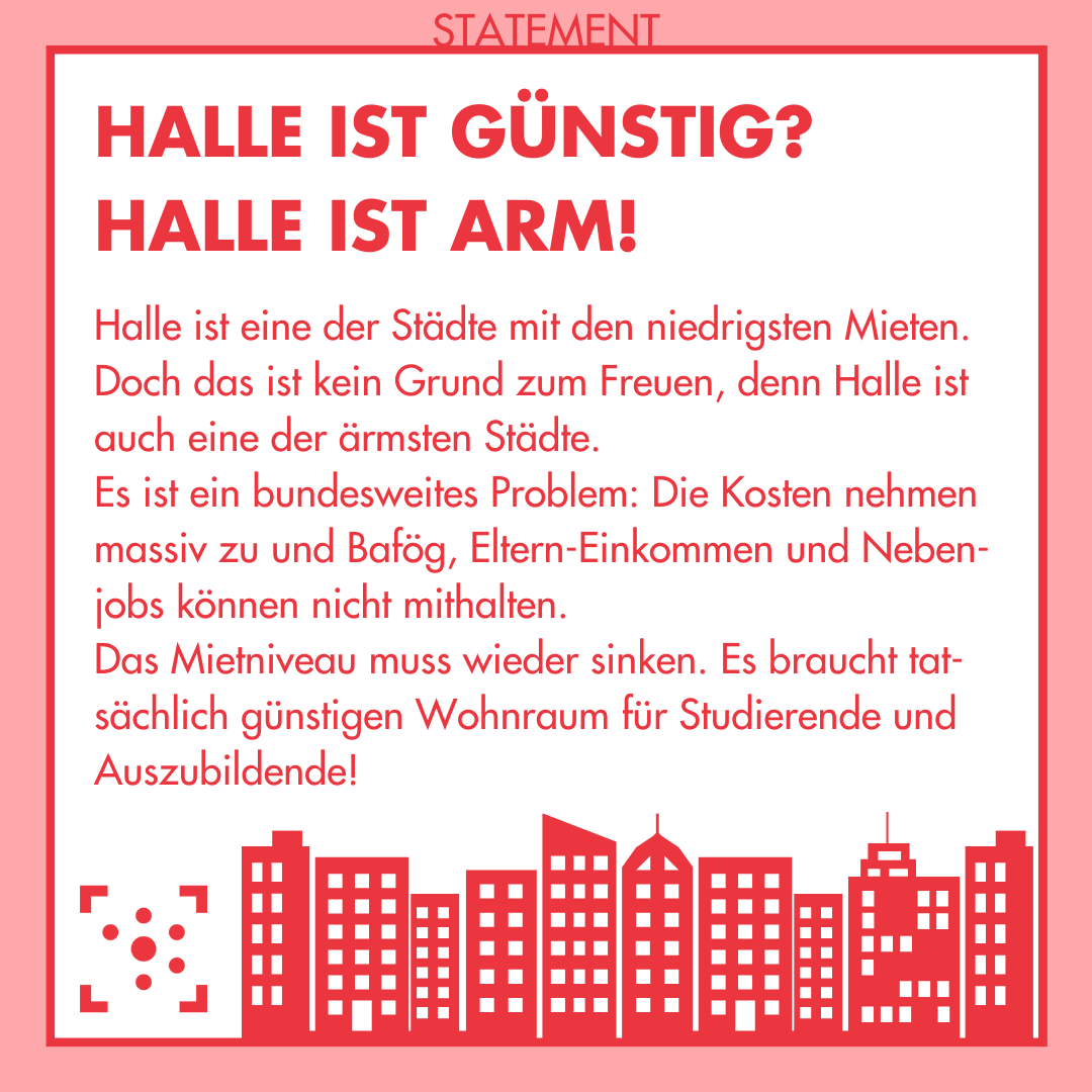 In der Mitte ist ein weißes Quadrat mit rotem Rand, oberhalb des Randes steht "Statement". Innerhalb des Quadrats steht in großen, roten Buchstaben: "Halle ist günstig? Halle ist arm!" Darunter ist folgender Text: "Halle ist eine der Städte mit den niedrigsten Mieten. Doch das ist kein Grund zum Freuen, denn Halle ist auch eine der ärmsten Städte. Es ist ein bundesweites Problem: Die Kosten nehmen massiv zu und Bafög, Eltern-Einkommen und Nebenjobs können nicht mithalten. Das Mietniveau muss wieder sinken. Es braucht tatsächlich günstigen Wohnraum für Studierende und Auszubildende!" Am unteren Bildrand ist das Logo des Studierendenrates der Martin-Luther-Universität Halle-Wittenberg und rechts daneben eine geometrische Skyline von Wohnblöcken in rot.