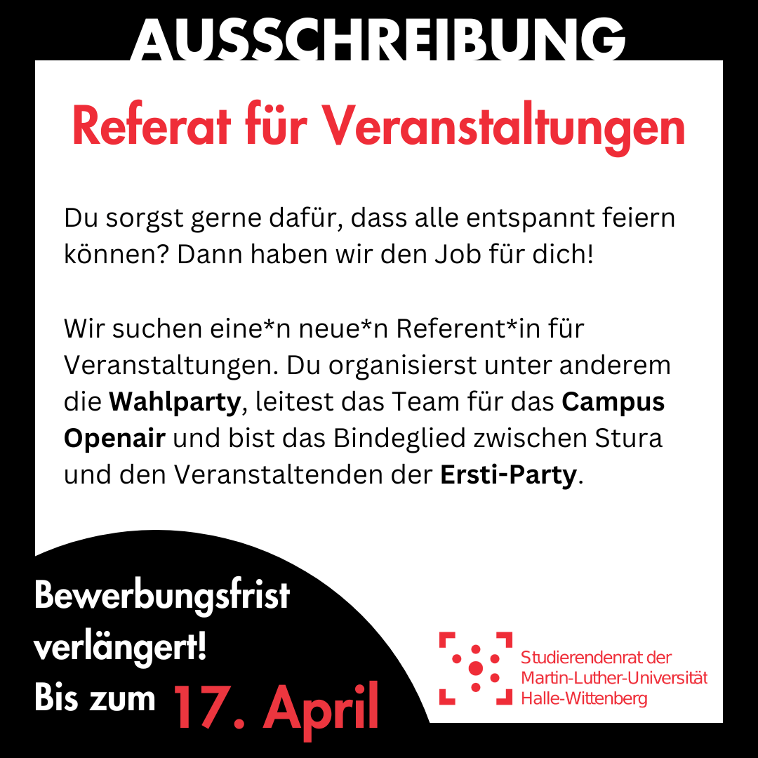 Der Hintergrund ist weiß mit einem dicken schwarzen Rahmen. Im Rahmen steht in weiß "Ausschreibung". Innen im weißen Bereich steht groß in rot "Referat für Veranstaltungen", darunter kleiner "Du sorgst gerne dafür, dass alle entspannt feiern können? Dann haben wir den Job für dich! Wir suchen eine*n neue*n Referent*in für Veranstaltungen. Du organisierst unter anderem die Wahlparty, leitest das Team für das Campus Openair und bist das Bindeglied zwischen Stura und den Veranstaltenden der Ersti-Party." Am linken unteren Bildrand ist ein schwarzer Kreis, in dem "Bewerbungsfrist verlängert! Bis zum 17. April" steht. Rechts daneben ist das Logo des Studierendenrates der Martin-Luther-Universität Halle-Wittenberg.