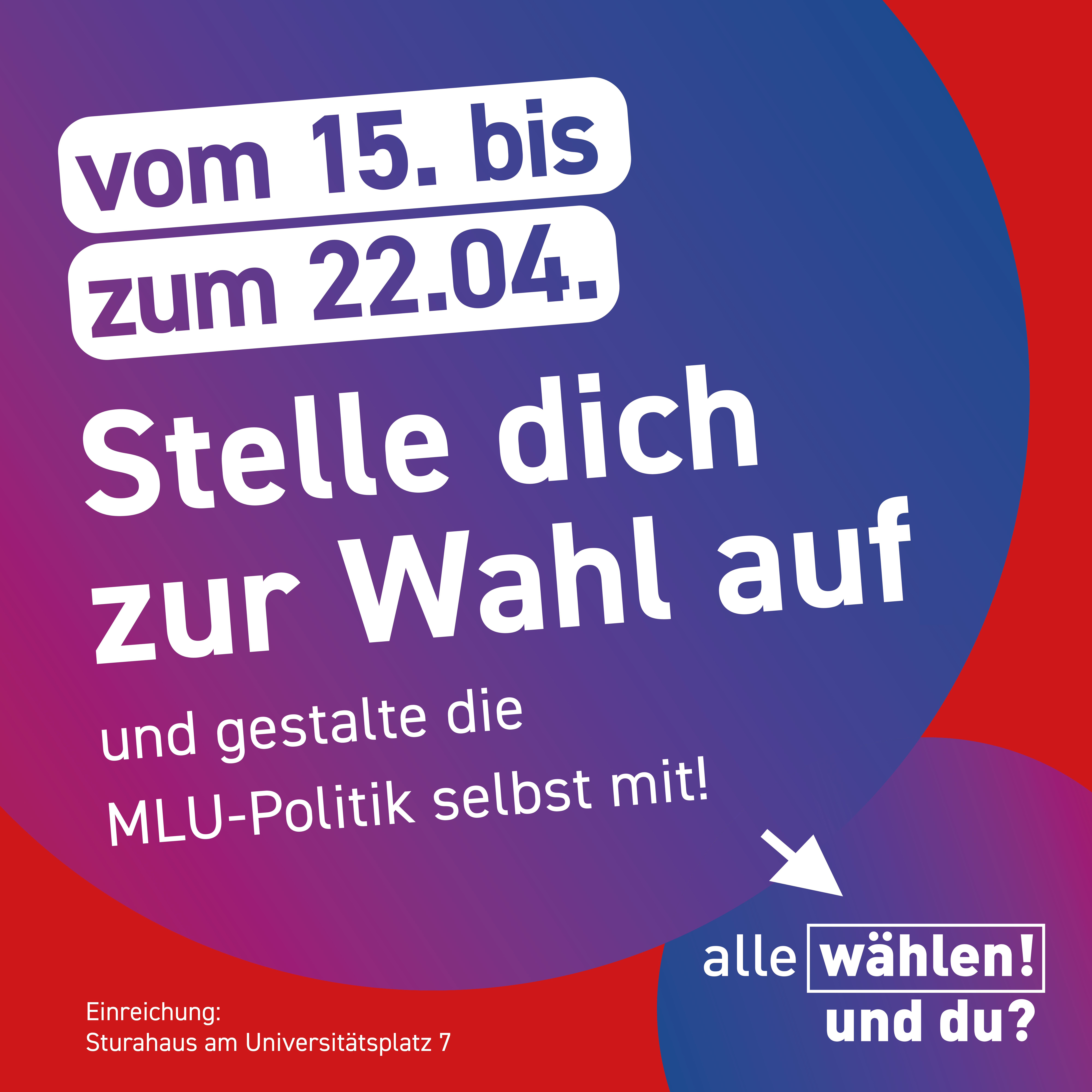 Der Hintergrund ist rot, mit zwei großen Kreisen, die einen pink zu blau Farbverlauf haben. Im ersten Kreis steht “vom 15. bis 22.04. – Stelle dich zur Wahl auf und gestalte die MLU-Politik selbst mit!”. Im zweiten Kreis steht "alle wählen! und du?". Links daneben auf dem roten Hintergrund steht in weiß "Einreichung: Sturahaus am Universitätsplatz 7"