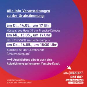 Der Hintergrund ist rot mit einem blau-pinken Kreis. Im Kreis steht: "Alle Info-Veranstaltungen zu der Urabstimmung: am Di., 14.05., um 17 Uhr - Hörsaal des Haus 31 am Francke Campus am Mi., 15.05., um 17 Uhr - HS 1.23 (VSP1) am Heide-Campus am Do., 16.05., um 18.30 Uhr - Audimax bei der Löwenrunde (Universitätsplatz) -> Anschließend gibt es auch eine Aufzeichnung auf unserem Youtube-Kanal"