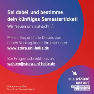 Der Hintergrund ist rot mit einem blau-pinken Kreis. Im Kreis steht: "Sei dabei und bestimme dein künftiges Semesterticket! Wir freuen uns auf dich! :) Mehr Infos und alle Details zum neuen Vertrag findet ihr jetzt unter www.stura.uni-halle.de Bei Fragen schreibt uns an wahlen@stura.uni-halle.de "
