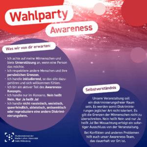 Im Hintergrund ist ein Unterwasser-Bild, das drei Wale zeigt mit einem rot zu blau Farbverlauf überlagert. Einzelne Kreise in den Farben des Bildes liegen wie Luftblasen darüber. Als Überschrift steht "Wahlparty Awareness". In einer Blase steht die Überschrift "Was wir von dir erwarten" und darunter eine Aufzählung: "Ich achte auf meine Mitmenschen und biete Unterstützung an, wenn eine Person das möchte. Ich respektiere andere Menschen und ihre persönlichen Grenzen. Ich handle inkludierend, so das alle dazugehören und sich willkommen fühlen. Ich bin ein aktiver Teil des Awareness- Konzepts. Ich handle nur im Konsens. Nein heißt Nein. Nur Ja heißt Ja! Ich handle nicht rassistisch, sexistisch, queerfeindlich, ableistisch, antisemitisch oder reproduzieren eine andere Diskriminierungsform. " In einer zweiten Blase steht die Überschrift "Selbstverständnis" und darunter: "Unsere Veranstaltung soll ein diskriminierungsfreier Raum sein. Es werden somit Diskriminierungen jeglicher Art nicht toleriert. Es gilt die Grenzen der Mitmenschen nicht zu überschreiten. Nein heißt Nein und nur Ja heißt Ja! Bei Missachtung erfolgt ein sofortiger Ausschluss von der Veranstaltung. Bei Konflikten und anderen Problemen hilft euch unser Awareness-Team, das dauerhaft vor Ort ist."