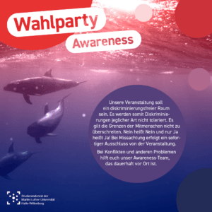 Im Hintergrund ist ein Unterwasser-Bild, das drei Wale zeigt mit einem rot zu blau Farbverlauf überlagert. Einzelne Kreise in den Farben des Bildes liegen wie Luftblasen darüber. Als Überschrift steht "Wahlparty Awareness" Und in einer Blase steht: "Unsere Veranstaltung soll ein diskriminierungsfreier Raum sein. Es werden somit Diskriminierungen jeglicher Art nicht toleriert. Es gilt die Grenzen der Mitmenschen nicht zu überschreiten. Nein heißt Nein und nur Ja heißt Ja! Bei Missachtung erfolgt ein sofortiger Ausschluss von der Veranstaltung. Bei Konflikten und anderen Problemen hilft euch unser Awareness-Team, das dauerhaft vor Ort ist. " Am unteren Bildrand ist das Logo des Stura Halle.