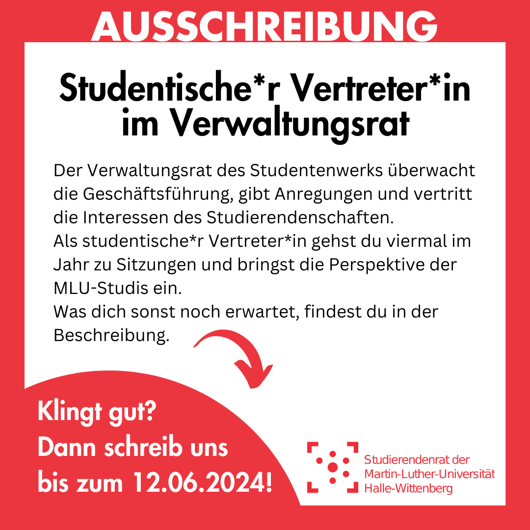 Das Bild ist rot umrahmt, in der Umrahmung steht groß "Ausschreibung". Innerhalb des Rahmens steht: "Studentische*r Vertreter*in im Verwaltungsrat Der Verwaltungsrat des Studentenwerks überwacht die Geschäftsführung, gibt Anregungen und vertritt die Interessen des Studierendenschaften. Als studentische*r Vertreter*in gehst du viermal im Jahr zu Sitzungen und bringst die Perspektive der MLU-Studis ein. Was dich sonst noch erwartet, findest du in der Beschreibung. Klingt gut? Dann schreib uns bis zum 12.06.2024!"