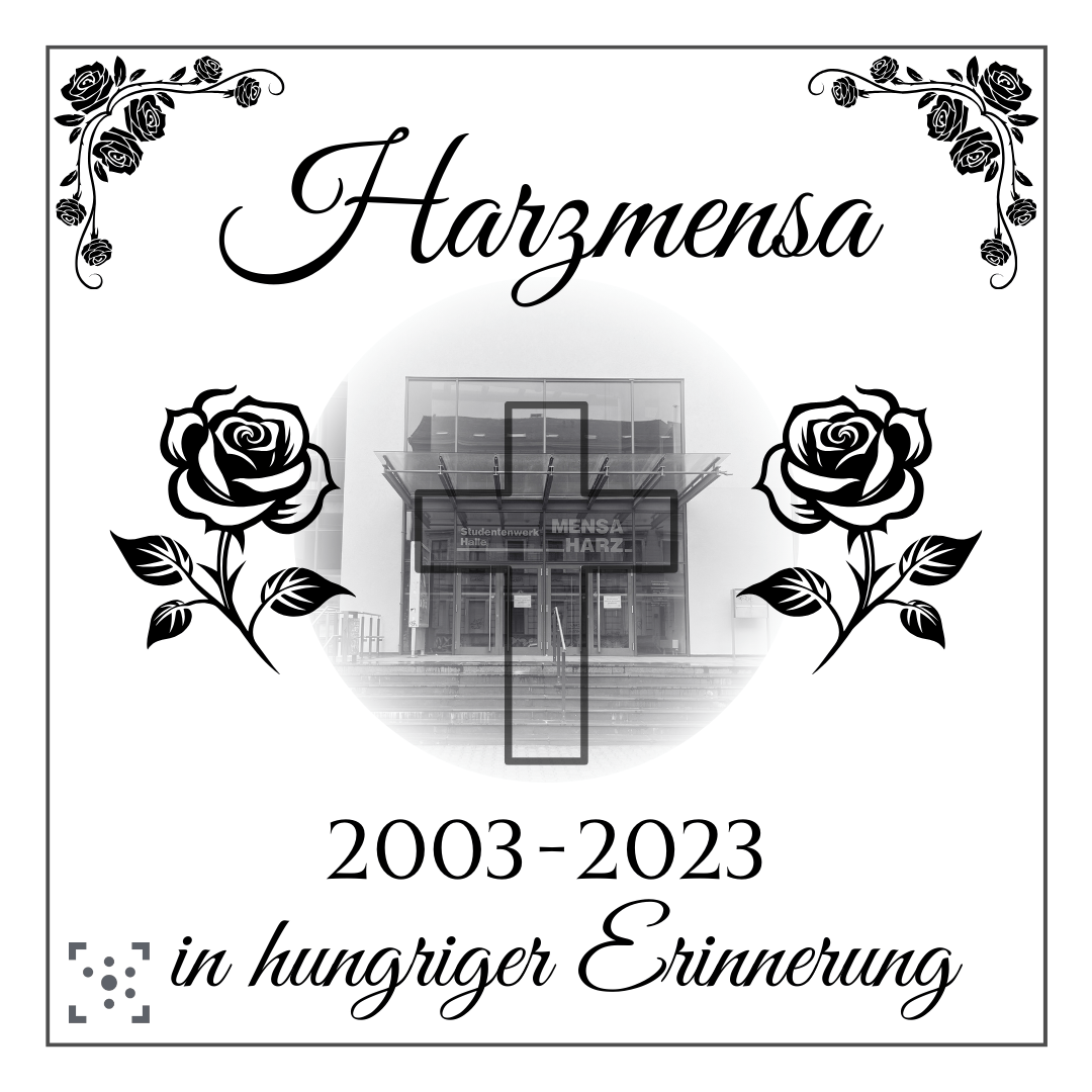 Die Grafik sieht aus wie eine Traueranzeige. Der Hintergrund ist weiß, mit einem schwarzen Rahmen, der an den Ecken von Rosen verziert ist. In der Mitte ist ein Schwarz-Weiß-Bild, das die Tür der Harzmensa zeigt und kreisrund zu weiß verläuft. Überlappend sind rechts und links zwei Clip-Art-Rosen. Darüber steht in geschwungener Schrift "Harzmensa". Und unter dem Bild: "2003-2023 in hungriger Erinnerung" Darunter ist das Logo des Stura Halle.