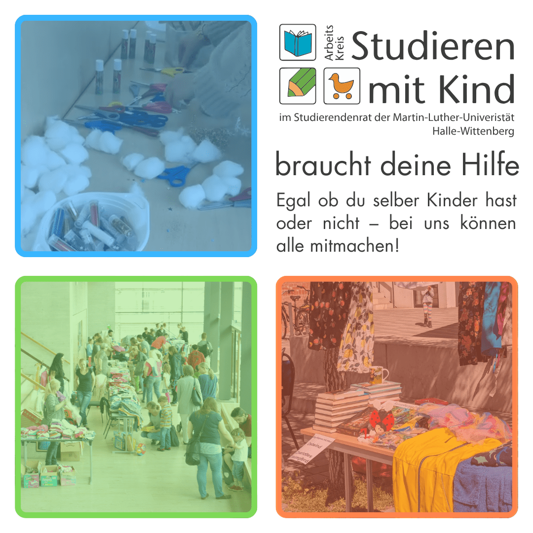 Das Bild ist in vier Bereiche quadratische Bereiche unterteilt. Im oberen rechten Bereich ist das Logo vom Arbeitskreis Studieren mit Kind. Darunter steht: "braucht deine Hilfe Egal ob du selber Kinder hast oder nicht - bei uns können alle mitmachen!" In den restlichen drei Bereichen sind Fotos, die blau, grün und orange gefärbt sind, angelehnt an das Logo. Ein Foto zeigt einen Basteltisch mit Glitzer, die anderen beiden zeigen einen Flohmarkt.