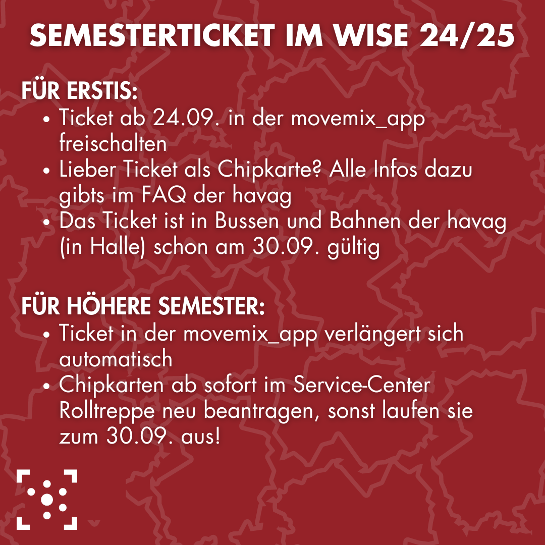 Der Hintergrund ist ein dunkles rot, in hellerem Ton sind die Umrisse Deutschlands wie mehrere Puzzleteile zusammengefügt. In großen weißen Buchstaben steht "Semesterticket im Wise 24/25" Darunter steht: "für Erstis: - Ticket ab 24.09. in der movemix_app freischalten - Lieber Ticket als Chipkarte? Alle Infos dazu gibts im FAQ der havag - Das Ticket ist in Bussen und Bahnen der havag (in Halle) schon am 30.09. gültig für höhere Semester: - Ticket in der movemix_app verlängert sich automatisch - Chipkarten ab sofort im Service-Center Rolltreppe neu beantragen, sonst laufen sie zum 30.09. aus!" Darunter ist das Logo des Stura Halle.