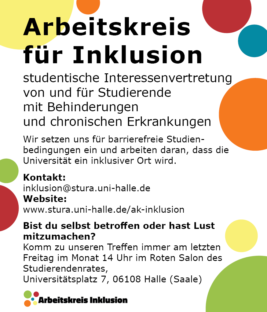 Der Hintergrund ist weiß mit bunten Punkten. Darauf steht von oben nach unten: "Arbeitskreis für Inklusion studentische Interessenvertretung von und für Studierende mit Behinderungen und chronischen Erkrankungen Wir setzen uns für barrierefreie Studien- bedingungen ein und arbeiten daran, dass die Universität ein inklusiver Ort wird. Kontakt: inklusion@stura.uni-halle.de Website: www.stura.uni-halle.de/ak-inklusion Bist du selbst betroffen? Oder hast du Lust mitzumachen? Komm zu unseren Treffen! Wann? Letzter Freitag im Monat, 14 Uhr Wo? Roter Salon des Studierendenrates, Universitätsplatz 7, 06108 Halle (Saale)"
