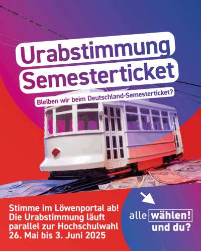 Der Hintergrund ist rot mit blau-pinken Kreisen. Im Vordergrund ist eine eine Miniatur-Straßenbahn, die über Geldscheinne fährt. Darüber steht: "Urabstimmung Semesterticket - Bleiben wir beim Deutschland-Semesterticket?" Darunter steht: "Stimme im Löwenportal ab! Die Urabstimmung läuft parallel zur Hochschulwahl 26. Mai bis 3. Juni 2025"
