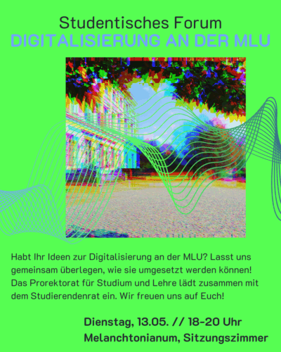 Der Hintergrund ist ein intensives Grün. In der Mitte ist ein Foto vom Hauptcampus der Uni Halle mit Blick auf den Audimax. Die Farben sind verzerrt und darüber liegen blaue Linien. Über dem Bild steht: "Studentisches Forum - Digitalisierung an der MLU" Und darunter steht: "Habt Ihr Ideen zur Digitalisierung an der MLU? Lasst uns gemeinsam überlegen, wie sie umgesetzt werden können! Das Prorektorat für Studium und Lehre lädt zusammen mit dem Studierendenrat ein. Wir freuen uns auf Euch! Dienstag, 13.05. // 18-20 Uhr Melanchtonianum, Sitzungszimmer"
