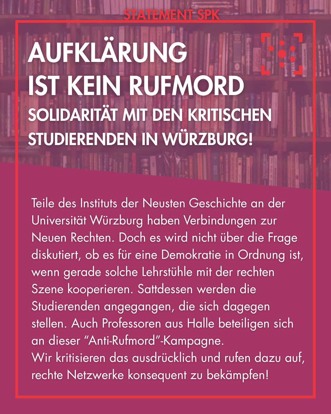 Der Hintergrund ist ein Bibliotheksregal, das rot überlagert ist. Es ist rot eingerahmt, an dem Rahmen steht "Statement SPK". In der Mitte steht als Überschrift: "Aufklärung ist kein Rufmord – Solidarität mit den kritischen Studierenden in Würzburg! " Darunter steht eine Zusammenfassung: "Teile des Instituts der Neusten Geschichte an der Universität Würzburg haben Verbindungen zur Neuen Rechten. Doch es wird nicht über die Frage diskutiert, ob es für eine Demokratie in Ordnung ist, wenn gerade solche Lehrstühle mit der rechten Szene kooperieren. Sattdessen werden die Studierenden angegangen, die sich dagegen stellen. Auch Professoren aus Halle beteiligen sich an dieser “Anti-Rufmord”-Kampagne. Wir kritisieren das ausdrücklich und rufen dazu auf, rechte Netzwerke konsequent zu bekämpfen!"