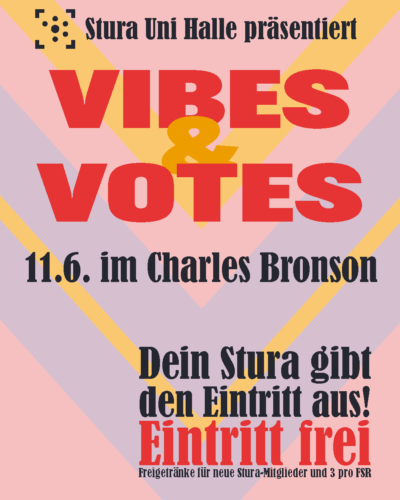 Der Hintergrund sind verschachtelte Dreiecke, die nach unten zeigen in rosa, lila und gelb. Darauf steht: "Stura Uni Halle präsentiert Vibes & Votes 11.6. im Charles Bronson Dein Stura gibt den Eintritt aus! Eintritt frei Freigetränke für neue Stura-Mitglieder und 3 pro FSR"