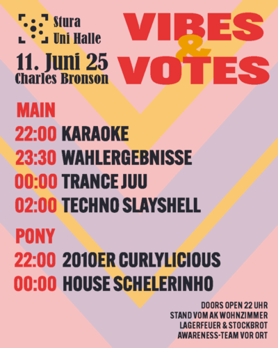 Der Hintergrund sind verschachtelte Dreiecke, die nach unten zeigen in rosa, lila und gelb. Darauf steht: "Stura Uni Halle, Vibes & Votes, 11. Juni 25 im Charles Bronson Main: 22:00 Karaoke 23:30 Wahlverkündung 00:00 Trance mit Juu 02:00 Techno mit Slayshell Pony: 22:00 2010er mit Curlylicious 00:00 House mit Schelerinho Doors Open 22 Uhr Stand vom AK Wohnzimmer Lagerfeuer & Stockbrot Awareness-Team vor Ort"