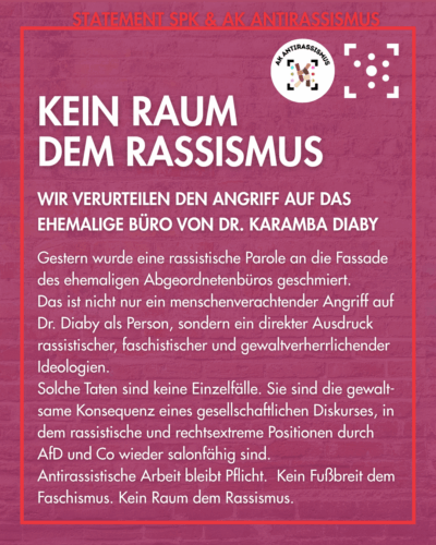 der Hintergrund ist das Foto einer Ziegelwand, lila überlagert, sodass es nur auf den zweiten Blick zu erkennen ist. Es ist rot umrahmt, am Rahmen steht "Statement SPK & AK Antirassismus", darunter die Logos des Arbeitskreises und des Stura Uni Halle. Innerhalb des Rahmens steht: "Kein Raum dem Rassismus. Wir verurteilen den Angriff auf das ehemalige Büro von Dr. Karamba Diaby. Gestern wurde eine rassistische Parole an die Fassade des ehemaligen Abgeordnetenbüros geschmiert. Das ist nicht nur ein menschenverachtender Angriff auf Dr. Diaby als Person, sondern ein direkter Ausdruck rassistischer, faschistischer und gewaltverherrlichender Ideologien. Solche Taten sind keine Einzelfälle. Sie sind die gewalt-same Konsequenz eines gesellschaftlichen Diskurses, in dem rassistische und rechtsextreme Positionen durch AfD und Co wieder salonfähig sind. Antirassistische Arbeit bleibt Pflicht. Kein Fußbreit dem Faschismus. Kein Raum dem Rassismus."
