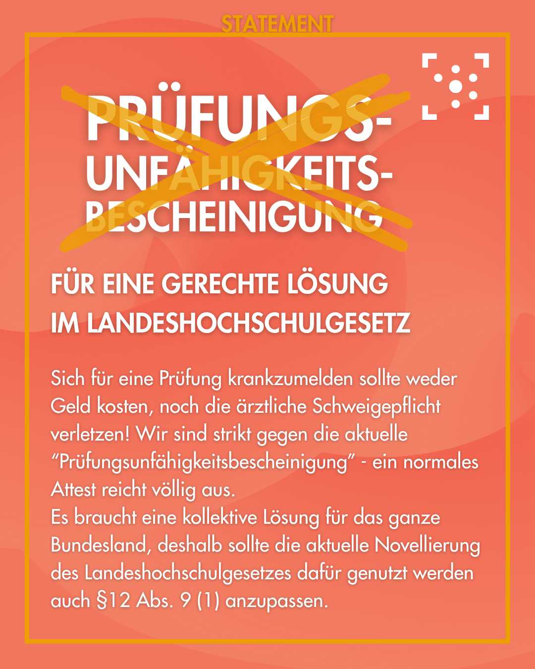Der Hintergrund ist rot-orange und gelb umrahmt. Am Rahmen steht "Statement" in Großbuchstaben. Innerhalb des Rahmen ist groß das Wort "Prüfungs-unfähigkeits-bescheinigung" geschrieben und gelb durchgestrichen. Darunter steht: "für eine gerechte Lösung im Landeshochschulgesetz Sich für eine Prüfung krankzumelden sollte weder Geld kosten, noch die ärztliche Schweigepflicht verletzen! Wir sind strikt gegen die aktuelle “Prüfungsunfähigkeitsbescheinigung” - ein normales Attest reicht völlig aus. Es braucht eine kollektive Lösung für das ganze Bundesland, deshalb sollte die aktuelle Novellierung des Landeshochschulgesetzes dafür genutzt werden auch §12 Abs. 9 (1) anzupassen."