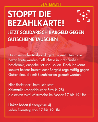 Der Hintergrund ist rot mit einem Foto von zwei Händen, die sich Bargeld reichen. Darum ist ein gelber Rahmen, an dem "Statement" steht. Innerhalb des Rahmen steht: "Stoppt die Bezahlkarte! Jetzt solidarisch Bargeld gegen Gutscheine tauschen Die rassistische Asylpolitik geht zu weit. Durch die Bezahlkarte werden Geflüchtete in ihrer Freiheit beschränkt, ausgebeutet und isoliert. Doch ihr könnt konkret helfen: Tauscht euer Bargeld regelmäßig gegen Gutscheine, die mit Bezahlkarten gekauft wurden. Hier findet der Umtausch statt: Keimzelle (Magdeburger Straße 28), die ersten zwei Mittwoche im Monat 17 bis 19 Uhr Linker Laden (Leitergasse 4), jeden Dienstag von 17 bis 19 Uhr"