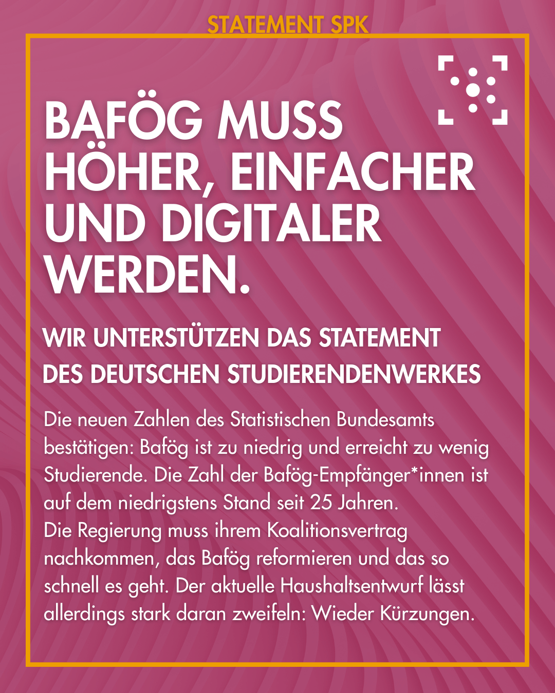 Der Hintergrund ist lila, mit leichten Farbverläufen in Wellenform, an einem gelben Rahmen steht "Statement SPK". In der Mitte steht folgender Text: "BAföG muss höher, einfacher und digitaler werden. Wir unterstützen das Statement des Deutschen Studierendenwerkes Die neuen Zahlen des Statistischen Bundesamts bestätigen: Bafög ist zu niedrig und erreicht zu wenig Studierende. Die Zahl der Bafög-Empfänger*innen ist auf dem niedrigstens Stand seit 25 Jahren. Die Regierung muss ihrem Koalitionsvertrag nachkommen, das Bafög reformieren und das so schnell es geht. Der aktuelle Haushaltsentwurf lässt allerdings stark daran zweifeln: Wieder Kürzungen."