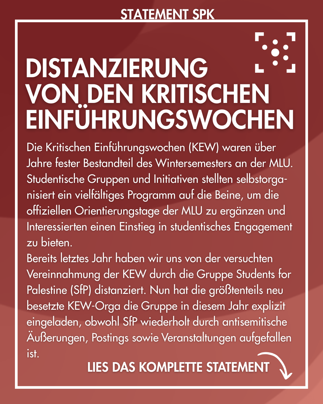 Der Hintergrund ist rot mit einem leichten Farbverlauf und ist weiß umrahmt. Am Rahmen steht "Statement SPK". Im Rahmen steht: "Distanzierung von den kritischen Einführungswochen Die Kritischen Einführungswochen (KEW) waren über Jahre fester Bestandteil des Wintersemesters an der MLU. Studentische Gruppen und Initiativen stellten selbstorga-nisiert ein vielfältiges Programm auf die Beine, um die offiziellen Orientierungstage der MLU zu ergänzen und Interessierten einen Einstieg in studentisches Engagement zu bieten. Bereits letztes Jahr haben wir uns von der versuchten Vereinnahmung der KEW durch die Gruppe Students for Palestine (SfP) distanziert. Nun hat die größtenteils neu besetzte KEW-Orga die Gruppe in diesem Jahr explizit eingeladen, obwohl SfP wiederholt durch antisemitische Äußerungen, Postings sowie Veranstaltungen aufgefallen ist." Darunter steht "Lies das komplette Statement" mit einem Pfeil, der nach unten auf die Caption zeigt.