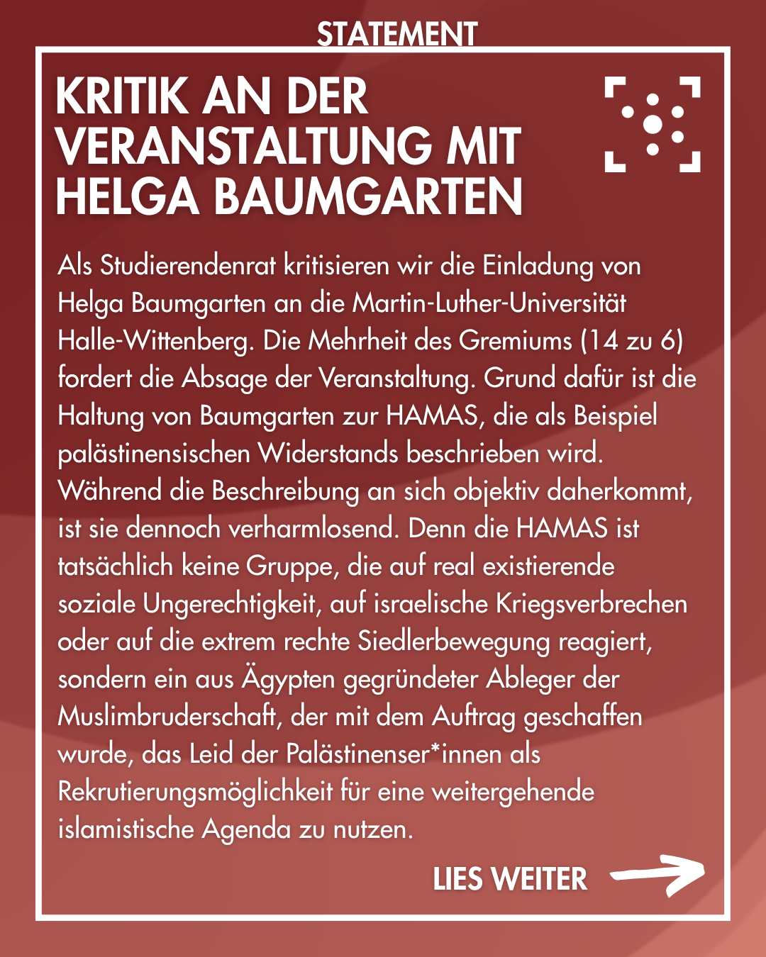 Als Studierendenrat kritisieren wir die Einladung von Helga Baumgarten an die Martin-Luther-Universität Halle-Wittenberg. Die Mehrheit des Gremiums (14 zu 6) fordert die Absage der Veranstaltung. Grund dafür ist die Haltung von Baumgarten zur HAMAS, die als Beispiel palästinensischen Widerstands beschrieben wird. Während die Beschreibung an sich objektiv daherkommt, ist sie dennoch verharmlosend. Denn die HAMAS ist tatsächlich keine Gruppe, die auf real existierende soziale Ungerechtigkeit, auf israelische Kriegsverbrechen oder auf die extrem rechte Siedlerbewegung reagiert, sondern ein aus Ägypten gegründeter Ableger der Muslimbruderschaft, der mit dem Auftrag geschaffen wurde, das Leid der Palästinenser*innen als Rekrutierungsmöglichkeit für eine weitergehende islamistische Agenda zu nutzen.