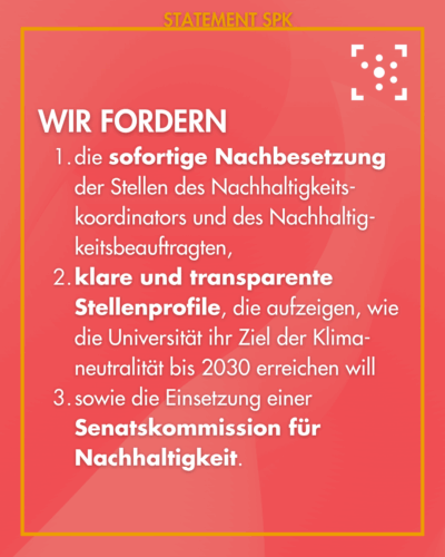 Wir fordern 1. die sofortige Nachbesetzung der Stellen des Nachhaltigkeits-koordinators und des Nachhaltig-keitsbeauftragten, 2. klare und transparente Stellenprofile, die aufzeigen, wie die Universität ihr Ziel der Klima-neutralität bis 2030 erreichen will 3. sowie die Einsetzung einer Senatskommission für Nachhaltigkeit.