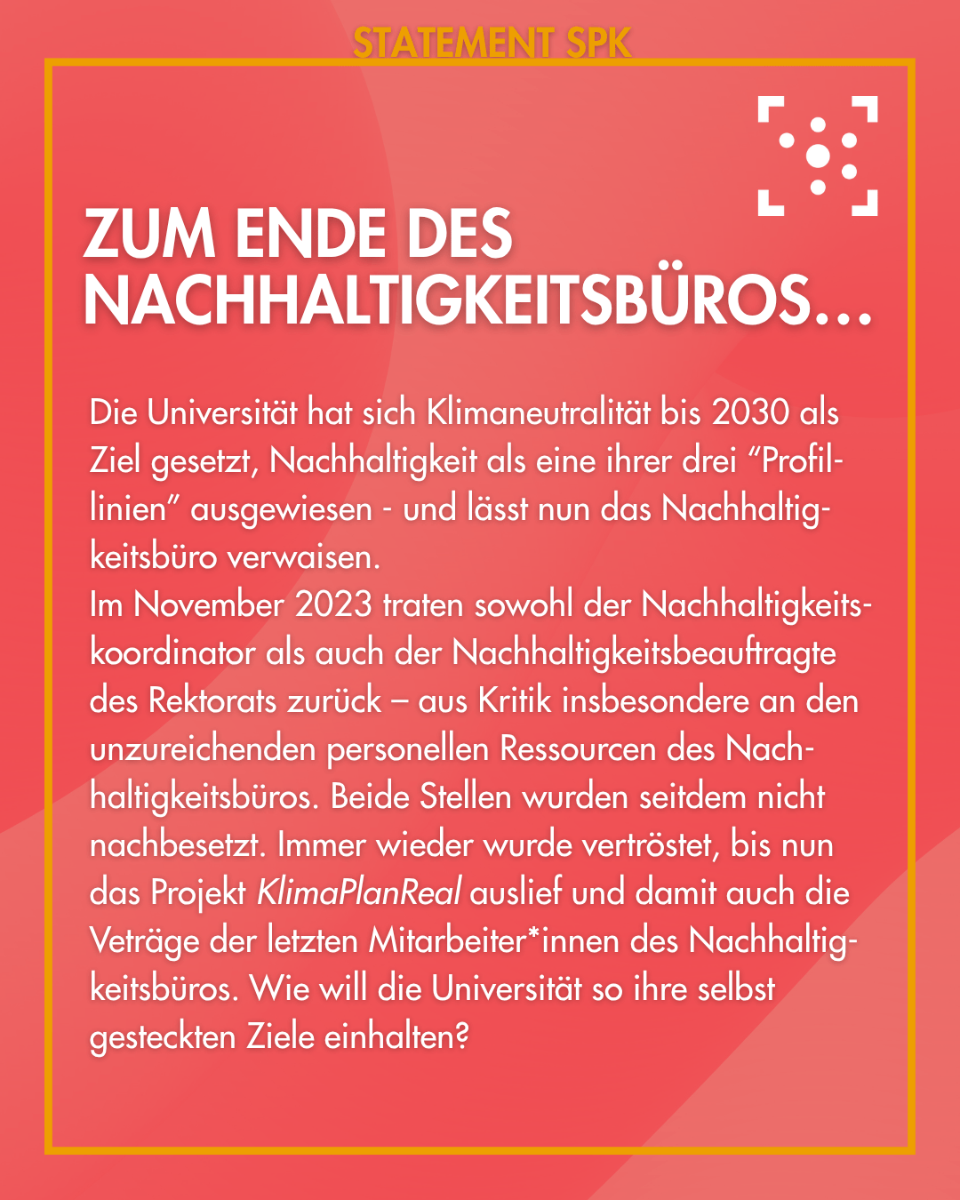 Zum Ende des Nachhaltigkeitsbüros… Die Universität hat sich Klimaneutralität bis 2030 als Ziel gesetzt, Nachhaltigkeit als eine ihrer drei “Profil-linien” ausgewiesen - und lässt nun das Nachhaltig-keitsbüro verwaisen. Im November 2023 traten sowohl der Nachhaltigkeits-koordinator als auch der Nachhaltigkeitsbeauftragte des Rektorats zurück – aus Kritik insbesondere an den unzureichenden personellen Ressourcen des Nach-haltigkeitsbüros. Beide Stellen wurden seitdem nicht nachbesetzt. Immer wieder wurde vertröstet, bis nun das Projekt KlimaPlanReal auslief und damit auch die Veträge der letzten Mitarbeiter*innen des Nachhaltig-keitsbüros. Wie will die Universität so ihre selbst gesteckten Ziele einhalten?