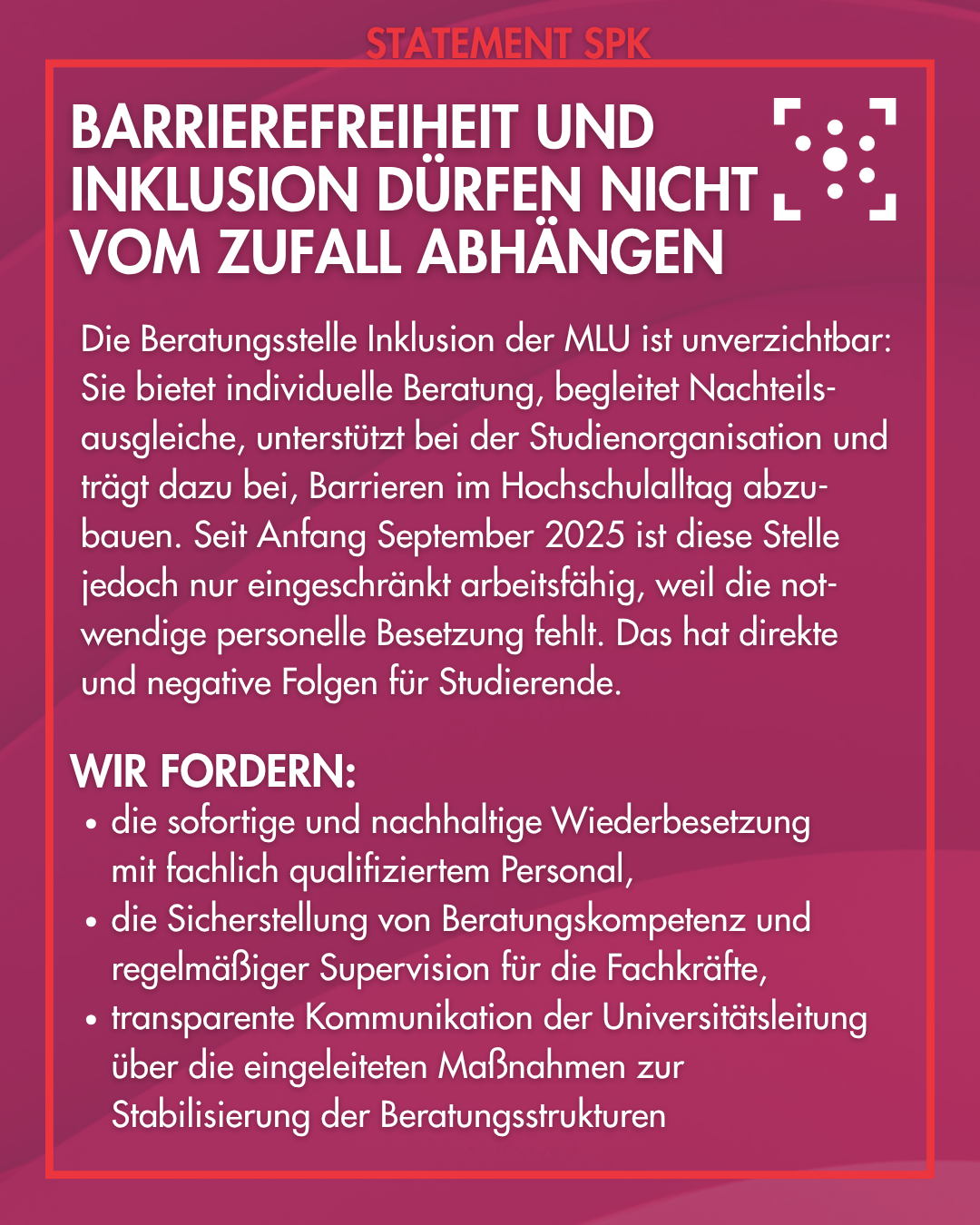 Barrierefreiheit und Inklusion dürfen nicht vom Zufall abhängen Die Beratungsstelle Inklusion der MLU ist unverzichtbar: Sie bietet individuelle Beratung, begleitet Nachteils-ausgleiche, unterstützt bei der Studienorganisation und trägt dazu bei, Barrieren im Hochschulalltag abzu-bauen. Seit Anfang September 2025 ist diese Stelle jedoch nur eingeschränkt arbeitsfähig, weil die not-wendige personelle Besetzung fehlt. Das hat direkte und negative Folgen für Studierende. Wir fordern: - die sofortige und nachhaltige Wiederbesetzung mit fachlich qualifiziertem Personal, - die Sicherstellung von Beratungskompetenz und regelmäßiger Supervision für die Fachkräfte, - transparente Kommunikation der Universitätsleitung über die eingeleiteten Maßnahmen zur Stabilisierung der Beratungsstrukturen