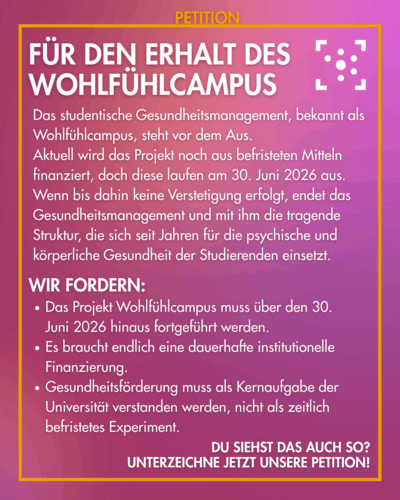 Der Hintergrund ist lila mit leichten Farbverläufen, darum ist ein gelber Rahmen, an dem "Petition" steht. Innerhalb des Rahmens ist das Logo des Stura Uni Halle und daneben steht: "Für den Erhalt des Wohlfühlcampus Das studentische Gesundheitsmanagement, bekannt als Wohlfühlcampus, steht vor dem Aus. Aktuell wird das Projekt noch aus befristeten Mitteln finanziert, doch diese laufen am 30. Juni 2026 aus. Wenn bis dahin keine Verstetigung erfolgt, endet das Gesundheitsmanagement und mit ihm die tragende Struktur, die sich seit Jahren für die psychische und körperliche Gesundheit der Studierenden einsetzt. Wir fordern: - Das Projekt Wohlfühlcampus muss über den 30. Juni 2026 hinaus fortgeführt werden. - Es braucht endlich eine dauerhafte institutionelle Finanzierung. - Gesundheitsförderung muss als Kernaufgabe der Universität verstanden werden, nicht als zeitlich befristetes Experiment. Du siehst das auch so? Unterzeichne jetzt unsere Petition!"
