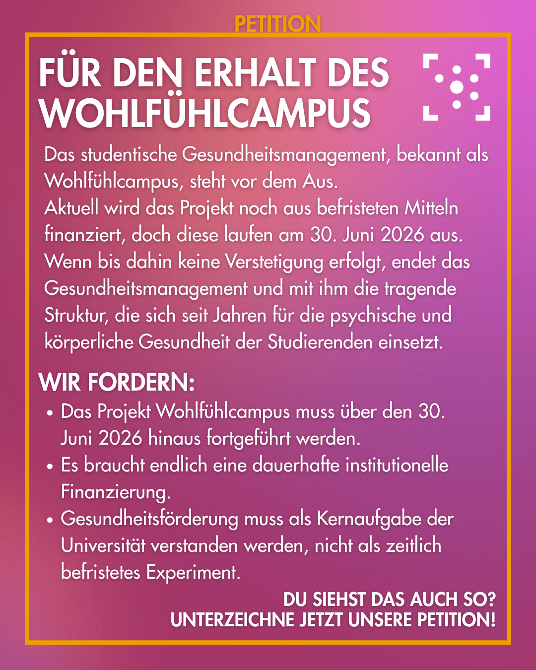 Der Hintergrund ist lila mit leichten Farbverläufen, darum ist ein gelber Rahmen, an dem "Petition" steht. Innerhalb des Rahmens ist das Logo des Stura Uni Halle und daneben steht: "Für den Erhalt des Wohlfühlcampus Das studentische Gesundheitsmanagement, bekannt als Wohlfühlcampus, steht vor dem Aus. Aktuell wird das Projekt noch aus befristeten Mitteln finanziert, doch diese laufen am 30. Juni 2026 aus. Wenn bis dahin keine Verstetigung erfolgt, endet das Gesundheitsmanagement und mit ihm die tragende Struktur, die sich seit Jahren für die psychische und körperliche Gesundheit der Studierenden einsetzt. Wir fordern: - Das Projekt Wohlfühlcampus muss über den 30. Juni 2026 hinaus fortgeführt werden. - Es braucht endlich eine dauerhafte institutionelle Finanzierung. - Gesundheitsförderung muss als Kernaufgabe der Universität verstanden werden, nicht als zeitlich befristetes Experiment. Du siehst das auch so? Unterzeichne jetzt unsere Petition!"