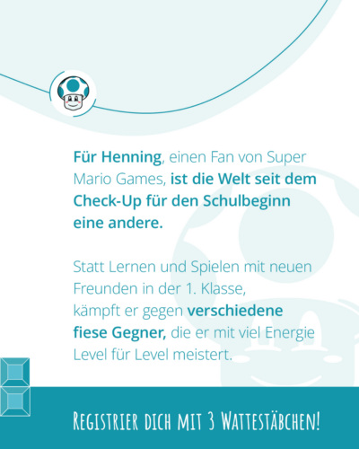 "Für Henning, einen Fan von Super Mario Games, ist die Welt seid dem Check-Up für den Schulbeginn eine andere. Statt Lernen und Spielen mit neuen Freunden in der 1. Klasse, kämpft er gegen verschiedene fiese Gegner, die er mit viel Energie Level für Level meistert. Registrier dich mit 3 Wattestäbchen!"
