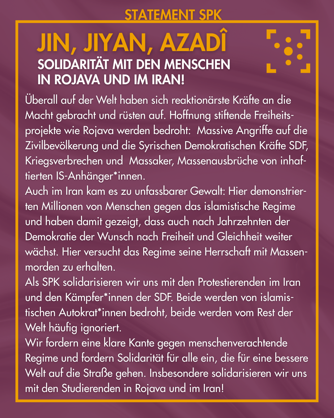 Statement SPK: Jin, Jiyan, Azadî: Solidarität mit den Menschen in Rojava und im Iran! Überall auf der Welt haben sich reaktionärste Kräfte an die Macht gebracht und rüsten auf. Hoffnung stiftende Freiheits-projekte wie Rojava werden bedroht: Massive Angriffe auf die Zivilbevölkerung und die Syrischen Demokratischen Kräfte SDF, Kriegsverbrechen und Massaker, Massenausbrüche von inhaf-tierten IS-Anhänger*innen. Auch im Iran kam es zu unfassbarer Gewalt: Hier demonstrier-ten Millionen von Menschen gegen das islamistische Regime und haben damit gezeigt, dass auch nach Jahrzehnten der Demokratie der Wunsch nach Freiheit und Gleichheit weiter wächst. Hier versucht das Regime seine Herrschaft mit Massen-morden zu erhalten. Als SPK solidarisieren wir uns mit den Protestierenden im Iran und den Kämpfer*innen der SDF. Beide werden von islamis-tischen Autokrat*innen bedroht, beide werden vom Rest der Welt häufig ignoriert. Wir fordern eine klare Kante gegen menschenverachtende Regime und fordern Solidarität für alle ein, die für eine bessere Welt auf die Straße gehen. Insbesondere solidarisieren wir uns mit den Studierenden in Rojava und im Iran!